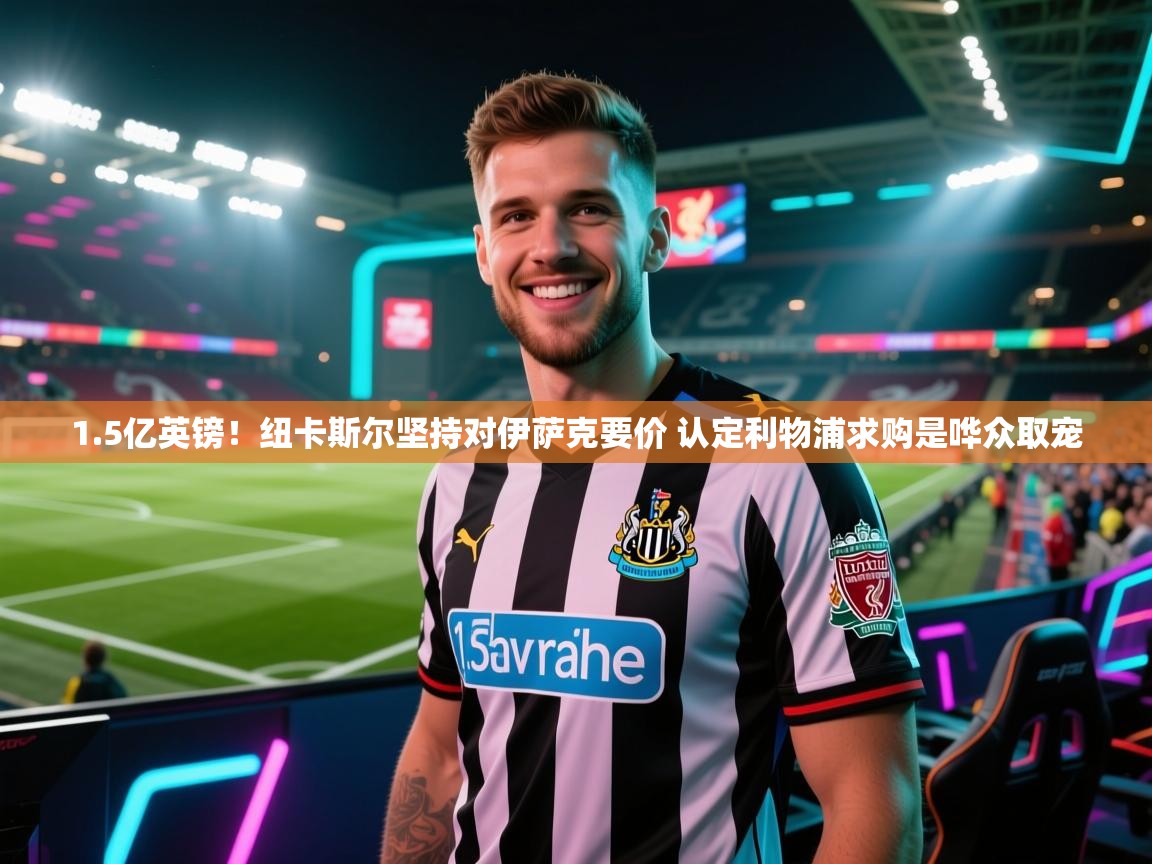 1.5亿英镑！纽卡斯尔坚持对伊萨克要价 认定利物浦求购是哗众取宠