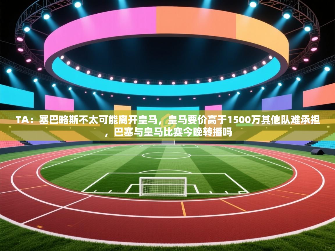 TA：塞巴略斯不太可能离开皇马，皇马要价高于1500万其他队难承担，巴塞与皇马比赛今晚转播吗  第2张