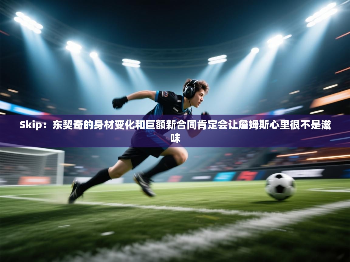 Skip：东契奇的身材变化和巨额新合同肯定会让詹姆斯心里很不是滋味  第1张